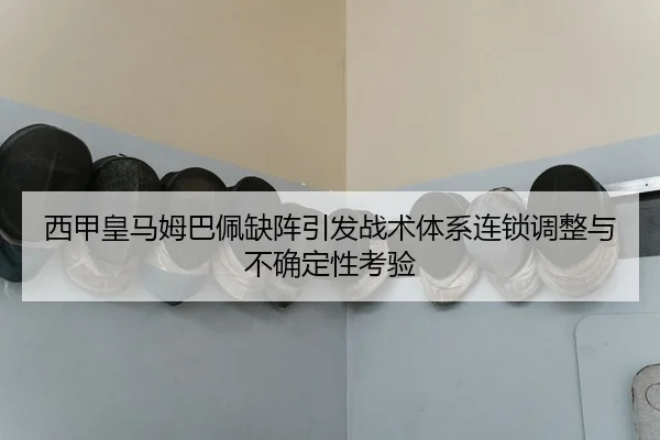 西甲皇马姆巴佩缺阵引发战术体系连锁调整与不确定性考验